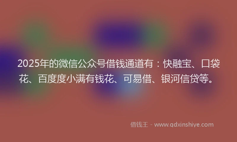 2025年的微信公众号借钱通道有：快融宝、口袋花、百度度小满有钱花、可易借、银河信贷等。