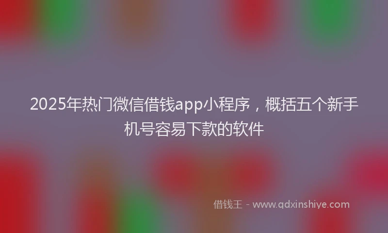 2025年热门微信借钱app小程序，概括五个新手机号容易下款的软件