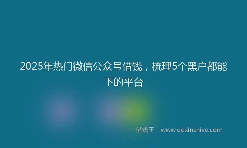 2025年热门微信公众号借钱，梳理5个黑户都能下的平台