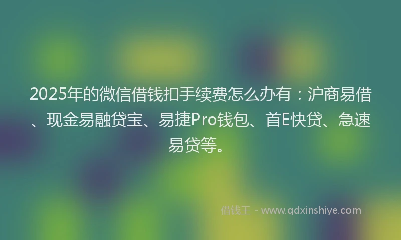 2025年的微信借钱扣手续费怎么办有：沪商易借、现金易融贷宝、易捷Pro钱包、首E快贷、急速易贷等。