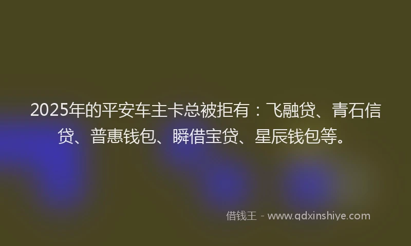 2025年的平安车主卡总被拒有：飞融贷、青石信贷、普惠钱包、瞬借宝贷、星辰钱包等。