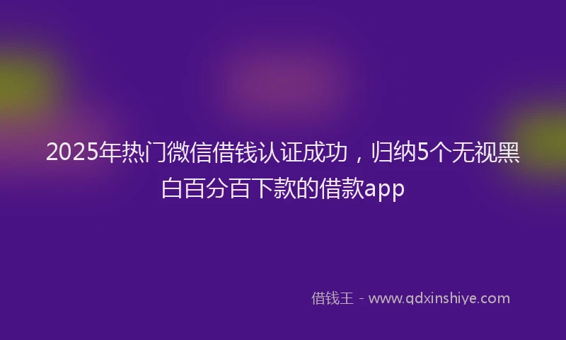 2025年热门微信借钱认证成功，归纳5个无视黑白百分百下款的借款app