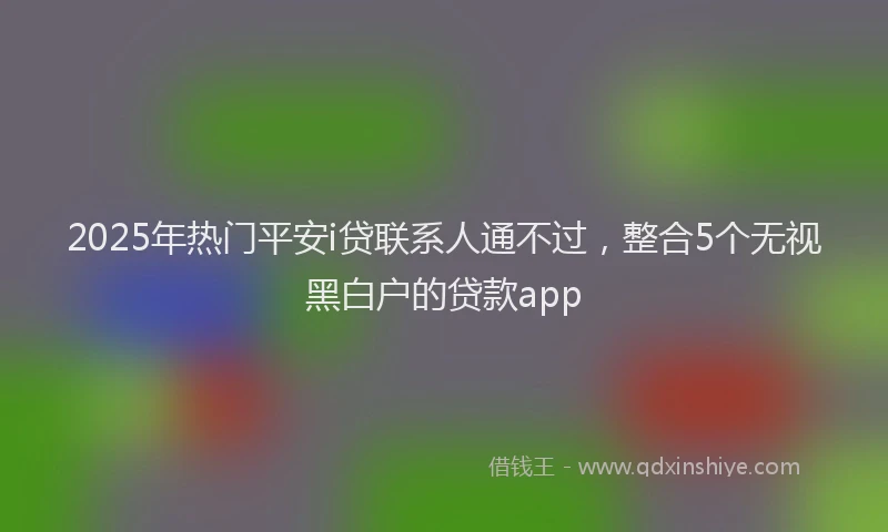 2025年热门平安i贷联系人通不过，整合5个无视黑白户的贷款app