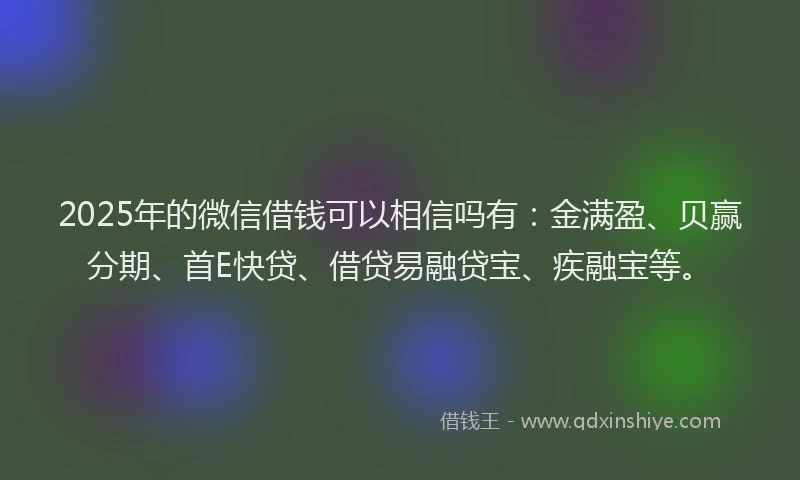 2025年的微信借钱可以相信吗有：金满盈、贝赢分期、首E快贷、借贷易融贷宝、疾融宝等。