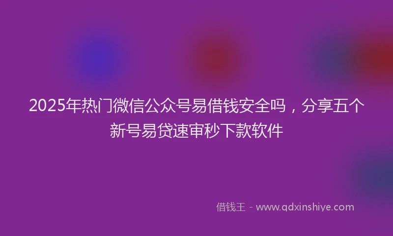 2025年热门微信公众号易借钱安全吗，分享五个新号易贷速审秒下款软件