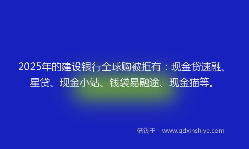 2025年的建设银行全球购被拒有：现金贷速融、星贷、现金小站、钱袋易融途、现金猫等。