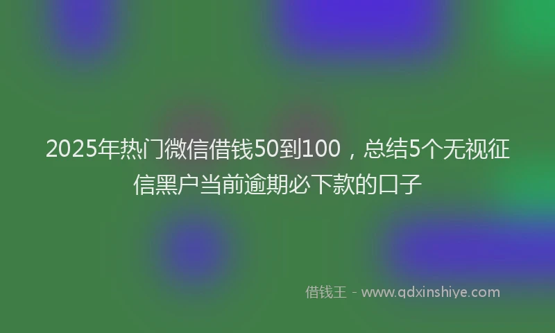 2025年热门微信借钱50到100，总结5个无视征信黑户当前逾期必下款的口子