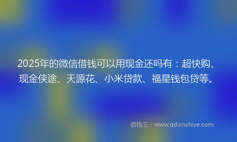 2025年的微信借钱可以用现金还吗有：超快购、现金侠途、天源花、小米贷款、福星钱包贷等。
