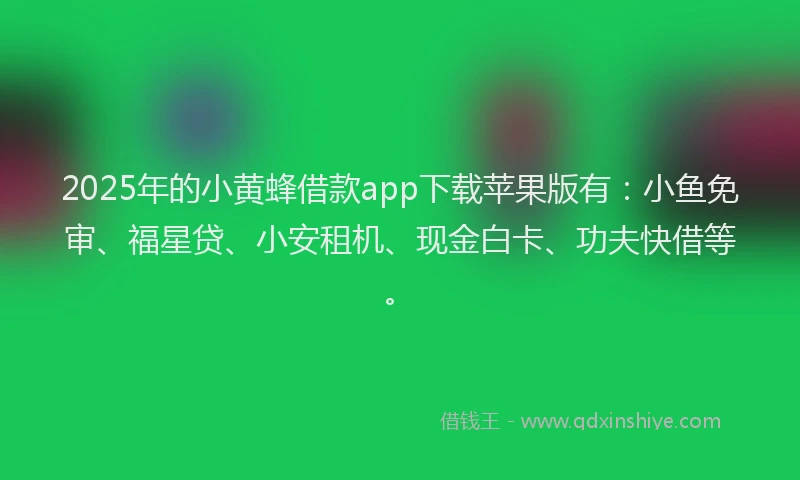 2025年的小黄蜂借款app下载苹果版有：小鱼免审、福星贷、小安租机、现金白卡、功夫快借等。