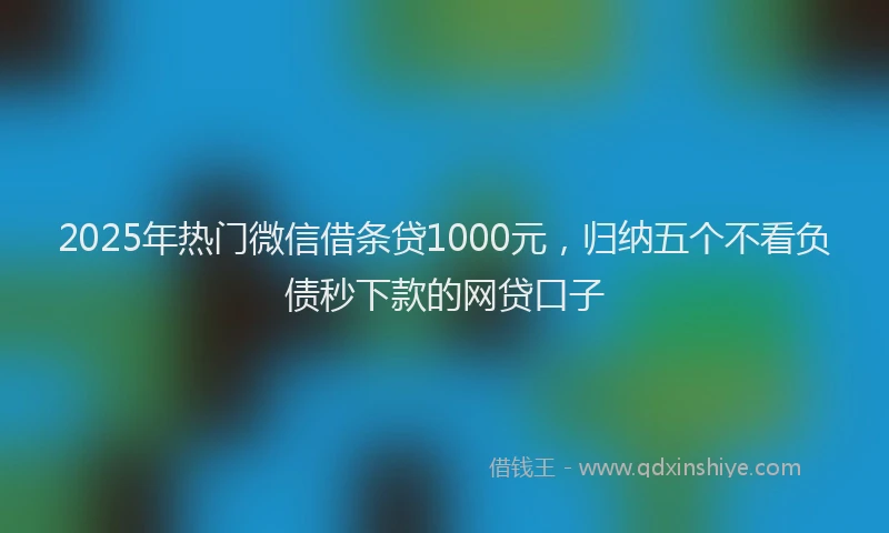 2025年热门微信借条贷1000元，归纳五个不看负债秒下款的网贷口子