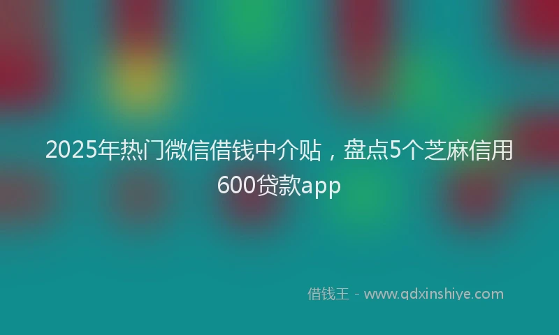 2025年热门微信借钱中介贴，盘点5个芝麻信用600贷款app