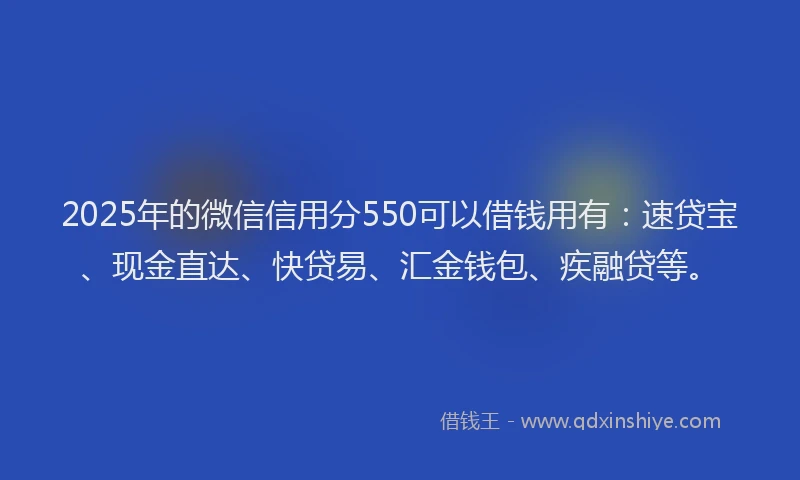 2025年的微信信用分550可以借钱用有：速贷宝、现金直达、快贷易、汇金钱包、疾融贷等。