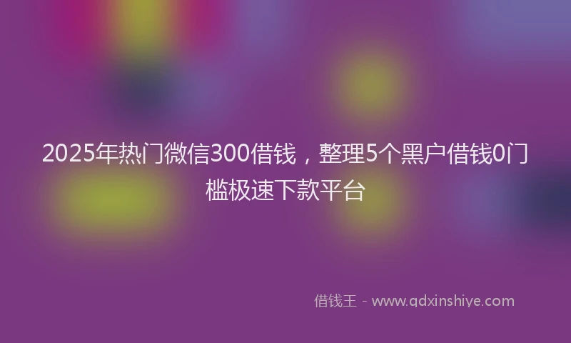 2025年热门微信300借钱，整理5个黑户借钱0门槛极速下款平台