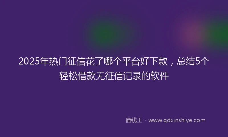 2025年热门征信花了哪个平台好下款，总结5个轻松借款无征信记录的软件