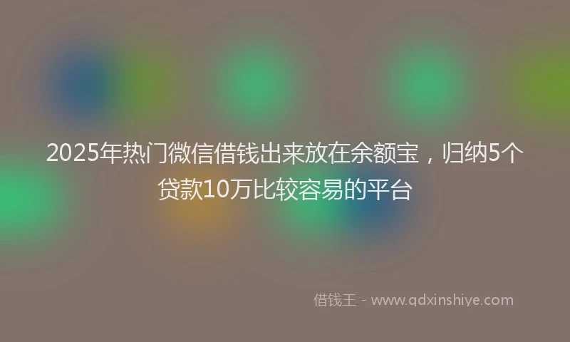 2025年热门微信借钱出来放在余额宝，归纳5个贷款10万比较容易的平台