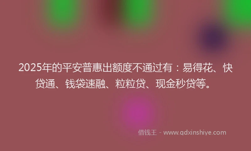2025年的平安普惠出额度不通过有：易得花、快贷通、钱袋速融、粒粒贷、现金秒贷等。