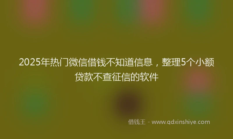 2025年热门微信借钱不知道信息，整理5个小额贷款不查征信的软件