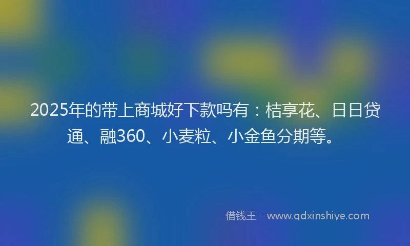 2025年的带上商城好下款吗有：桔享花、日日贷通、融360、小麦粒、小金鱼分期等。