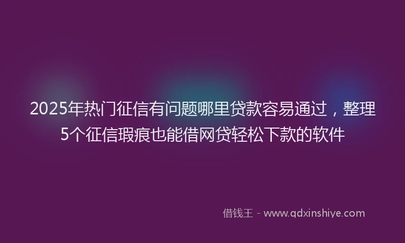 2025年热门征信有问题哪里贷款容易通过，整理5个征信瑕疵也能借网贷轻松下款的软件