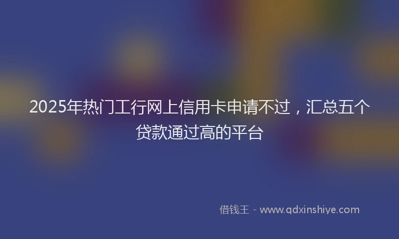 2025年热门工行网上信用卡申请不过,汇总五个贷款通过高的平台