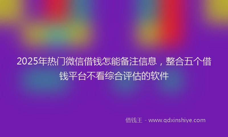 2025年热门微信借钱怎能备注信息，整合五个借钱平台不看综合评估的软件