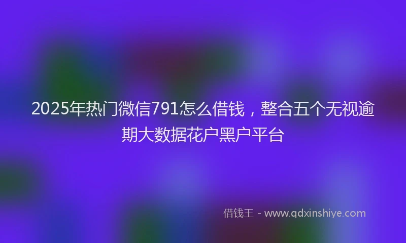 2025年热门微信791怎么借钱，整合五个无视逾期大数据花户黑户平台