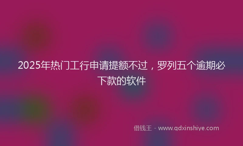 2025年热门工行申请提额不过，罗列五个逾期必下款的软件