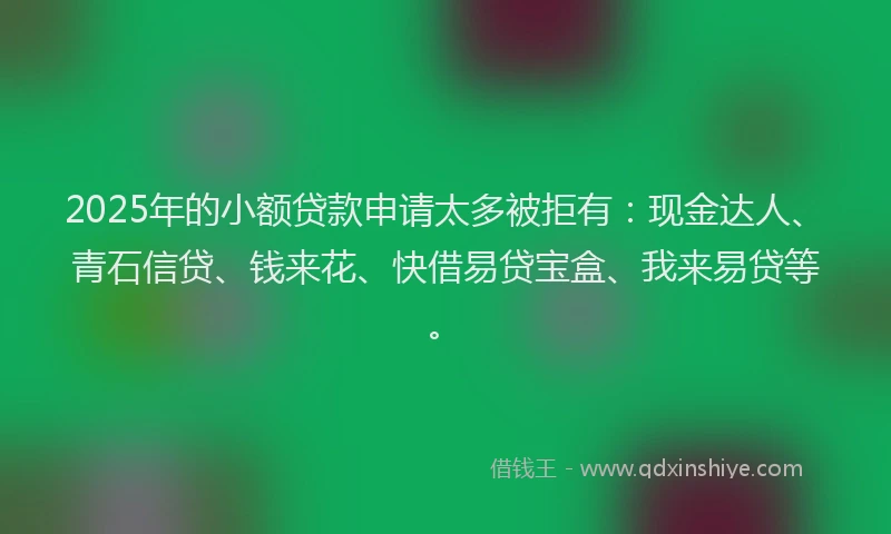 2025年的小额贷款申请太多被拒有：现金达人、青石信贷、钱来花、快借易贷宝盒、我来易贷等。