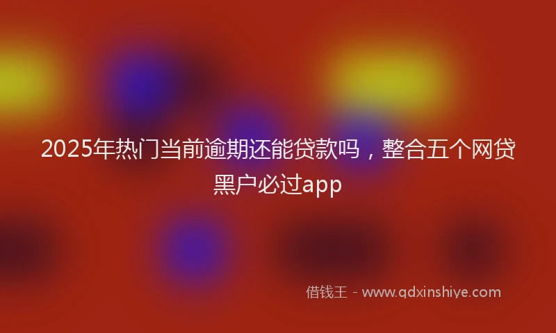 2025年热门当前逾期还能贷款吗，整合五个网贷黑户必过app