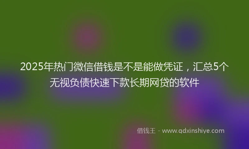 2025年热门微信借钱是不是能做凭证，汇总5个无视负债快速下款长期网贷的软件