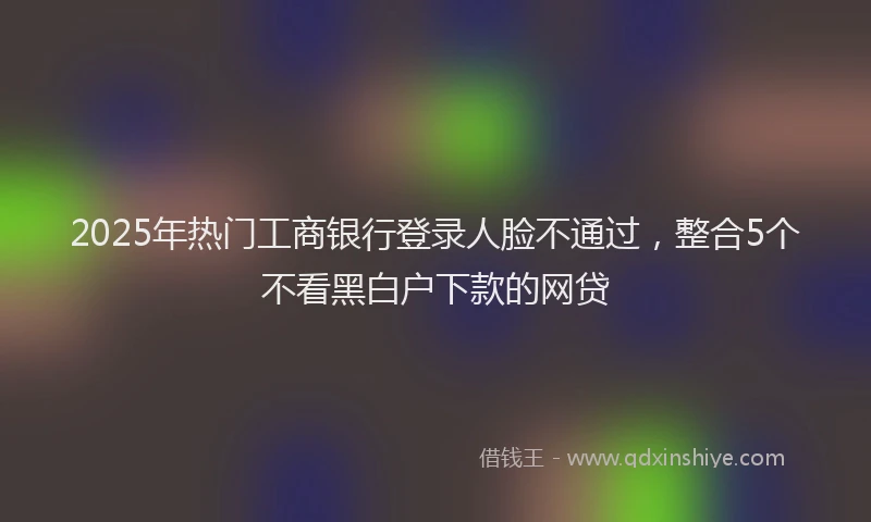2025年热门工商银行登录人脸不通过，整合5个不看黑白户下款的网贷