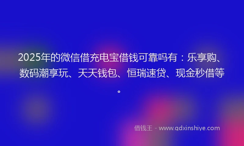 2025年的微信借充电宝借钱可靠吗有：乐享购、数码潮享玩、天天钱包、恒瑞速贷、现金秒借等。