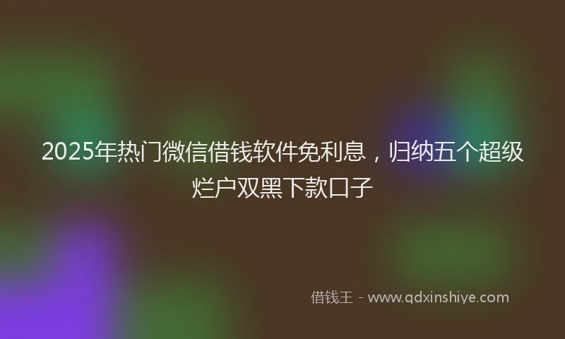 2025年热门微信借钱软件免利息，归纳五个超级烂户双黑下款口子