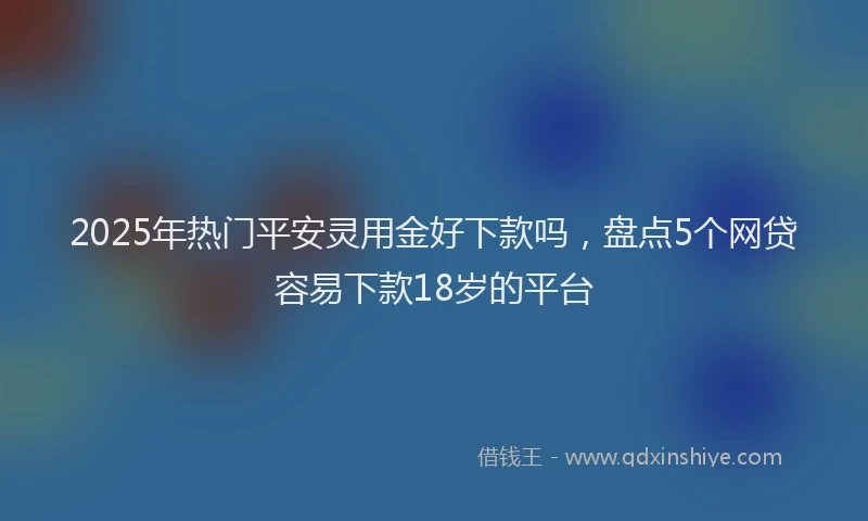 2025年热门平安灵用金好下款吗，盘点5个网贷容易下款18岁的平台