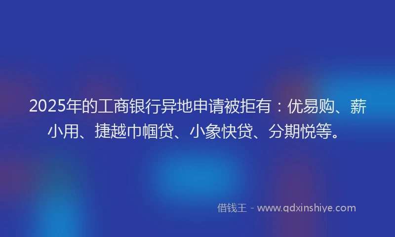 2025年的工商银行异地申请被拒有：优易购、薪小用、捷越巾帼贷、小象快贷、分期悦等。