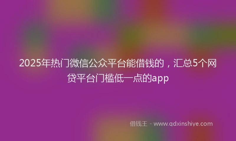 2025年热门微信公众平台能借钱的，汇总5个网贷平台门槛低一点的app