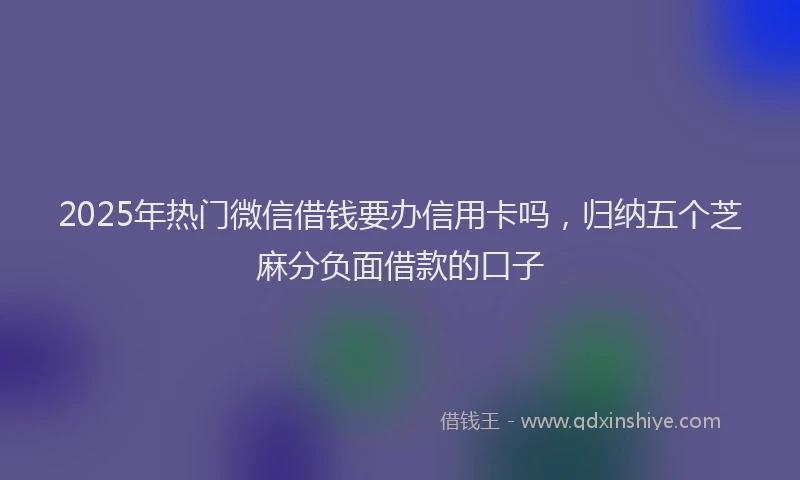 2025年热门微信借钱要办信用卡吗，归纳五个芝麻分负面借款的口子