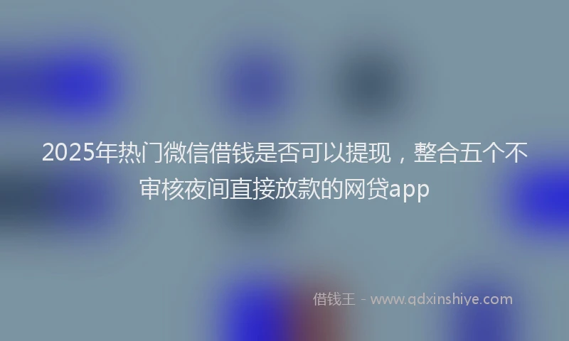 2025年热门微信借钱是否可以提现，整合五个不审核夜间直接放款的网贷app