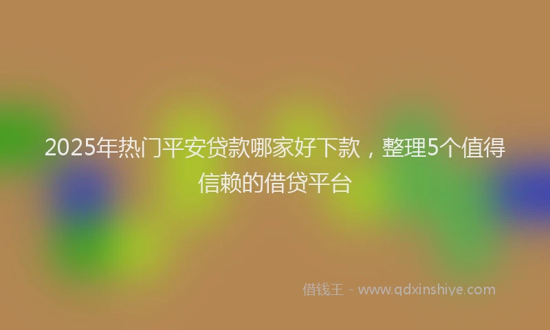 2025年热门平安贷款哪家好下款，整理5个值得信赖的借贷平台