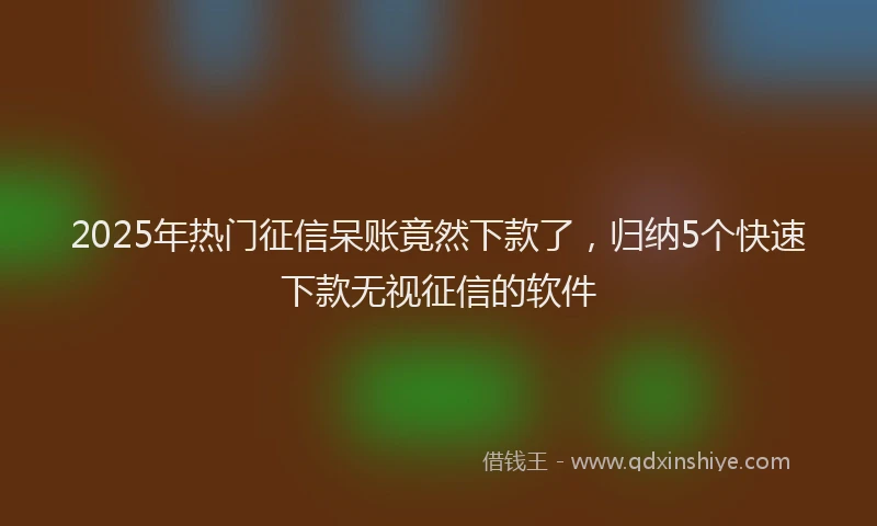 2025年热门征信呆账竟然下款了，归纳5个快速下款无视征信的软件