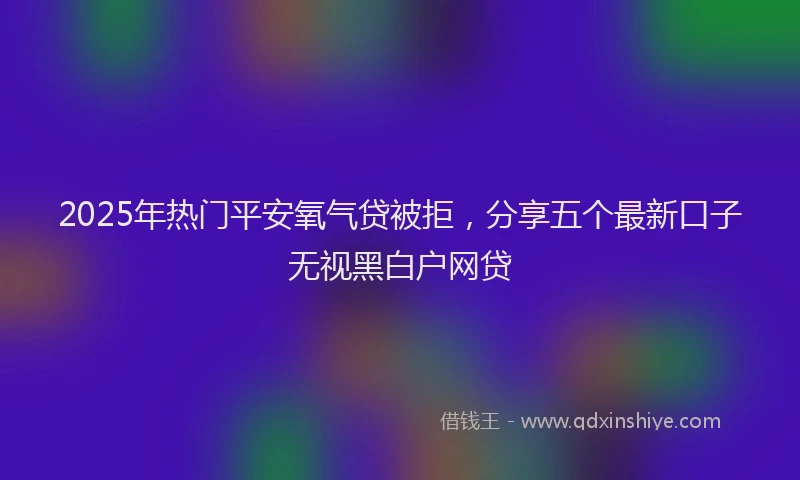 2025年热门平安氧气贷被拒，分享五个最新口子无视黑白户网贷