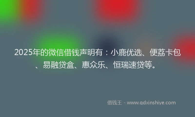 2025年的微信借钱声明有：小鹿优选、便荔卡包、易融贷盒、惠众乐、恒瑞速贷等。