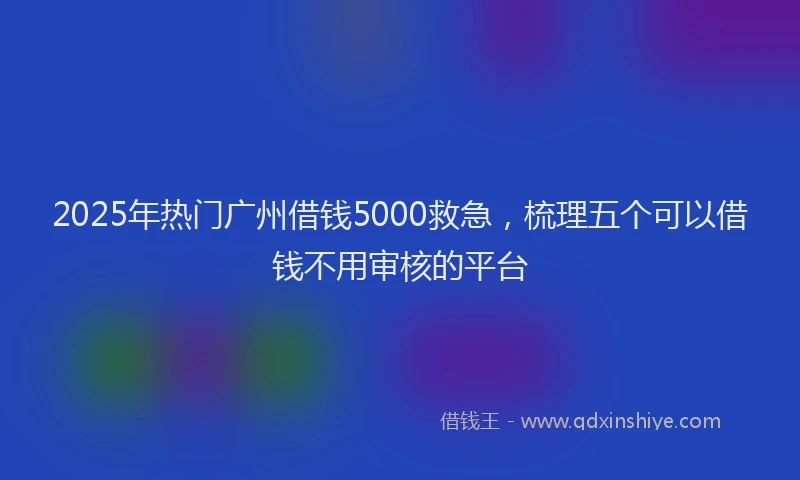 2025年热门广州借钱5000救急，梳理五个可以借钱不用审核的平台