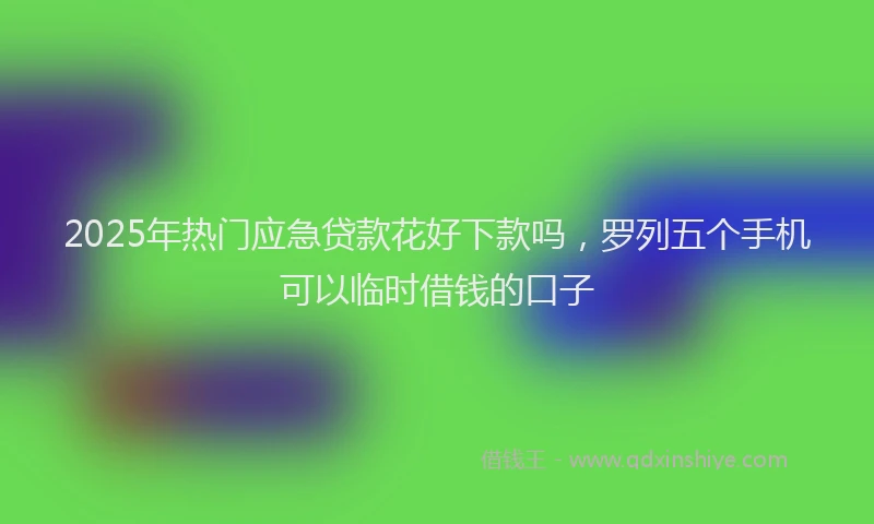 2025年热门应急贷款花好下款吗，罗列五个手机可以临时借钱的口子