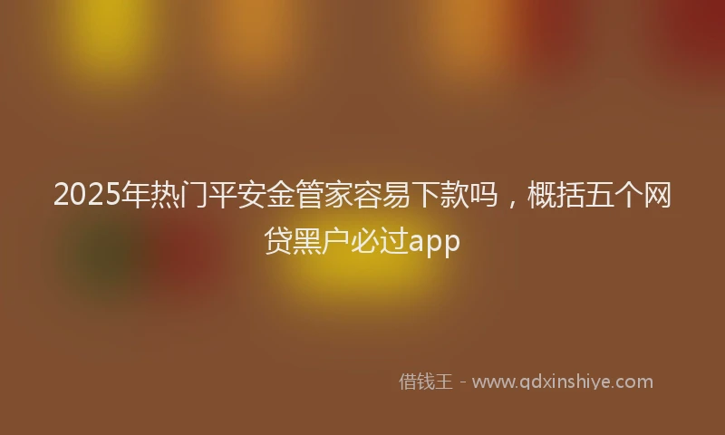 2025年热门平安金管家容易下款吗，概括五个网贷黑户必过app