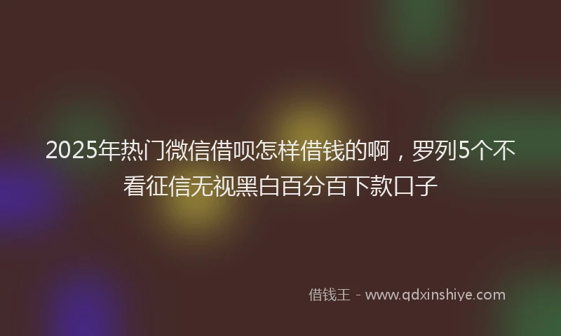 2025年热门微信借呗怎样借钱的啊，罗列5个不看征信无视黑白百分百下款口子