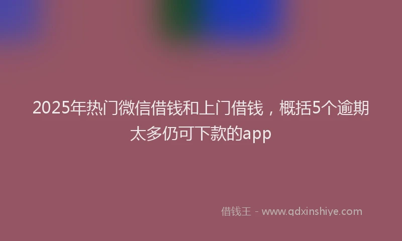 2025年热门微信借钱和上门借钱，概括5个逾期太多仍可下款的app
