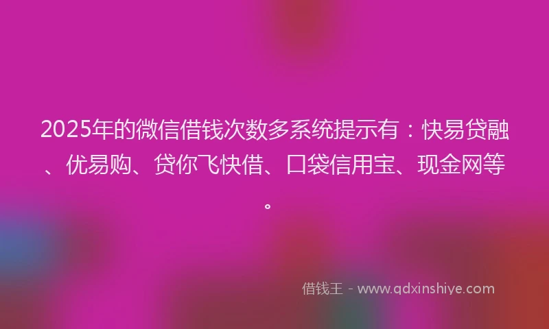 2025年的微信借钱次数多系统提示有：快易贷融、优易购、贷你飞快借、口袋信用宝、现金网等。