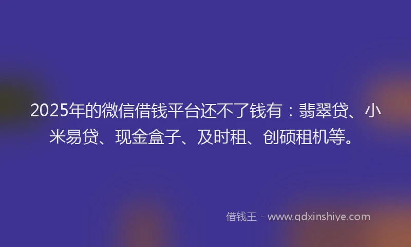 2025年的微信借钱平台还不了钱有：翡翠贷、小米易贷、现金盒子、及时租、创硕租机等。
