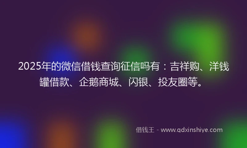 2025年的微信借钱查询征信吗有：吉祥购、洋钱罐借款、企鹅商城、闪银、投友圈等。